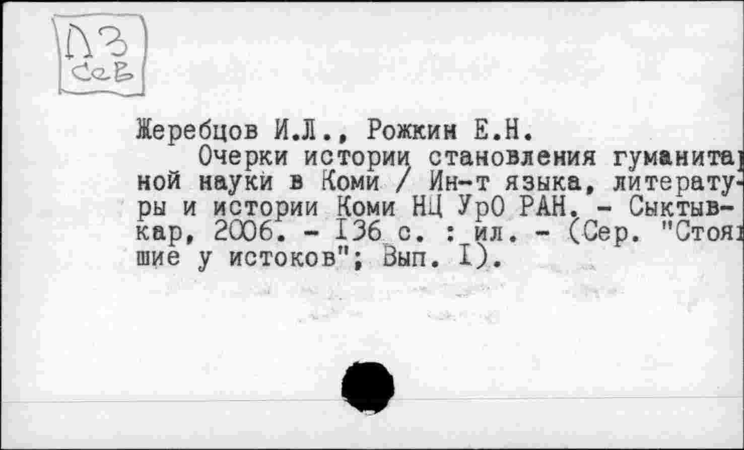 ﻿Жеребцов ИЛ., Рожкин Е.Н.
Очерки истории становления гуманита] ной науки в Коми / Ин-т языка, литературы и истории Коми НД УрО РАН. - Сыктывкар, 2006. - 136 с. : ил. - (Сер. "Стоя] шие у истоков"; Вып. I).